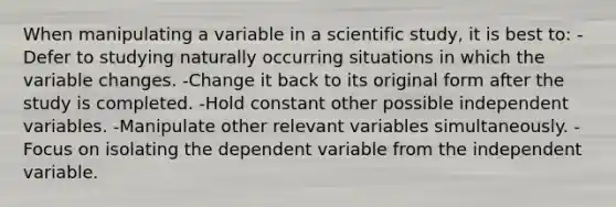 When manipulating a variable in a scientific study, it is best to: -Defer to studying naturally occurring situations in which the variable changes. -Change it back to its original form after the study is completed. -Hold constant other possible independent variables. -Manipulate other relevant variables simultaneously. -Focus on isolating the dependent variable from the independent variable.