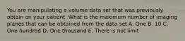 You are manipulating a volume data set that was previously obtain on your patient. What is the maximum number of imaging planes that can be obtained from the data set A. One B. 10 C. One hundred D. One thousand E. There is not limit