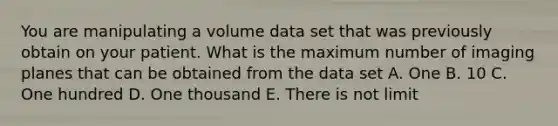 You are manipulating a volume data set that was previously obtain on your patient. What is the maximum number of imaging planes that can be obtained from the data set A. One B. 10 C. One hundred D. One thousand E. There is not limit