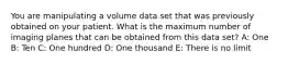 You are manipulating a volume data set that was previously obtained on your patient. What is the maximum number of imaging planes that can be obtained from this data set? A: One B: Ten C: One hundred D: One thousand E: There is no limit