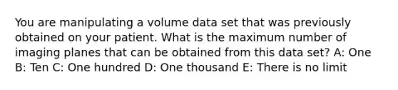 You are manipulating a volume data set that was previously obtained on your patient. What is the maximum number of imaging planes that can be obtained from this data set? A: One B: Ten C: One hundred D: One thousand E: There is no limit