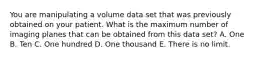 You are manipulating a volume data set that was previously obtained on your patient. What is the maximum number of imaging planes that can be obtained from this data set? A. One B. Ten C. One hundred D. One thousand E. There is no limit.