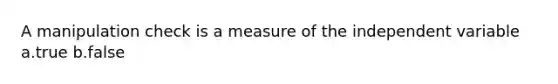 A manipulation check is a measure of the independent variable a.true b.false