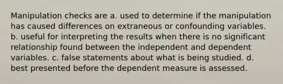 Manipulation checks are a. used to determine if the manipulation has caused differences on extraneous or confounding variables. b. useful for interpreting the results when there is no significant relationship found between the independent and dependent variables. c. false statements about what is being studied. d. best presented before the dependent measure is assessed.