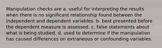 Manipulation checks are a. useful for interpreting the results when there is no significant relationship found between the independent and dependent variables. b. best presented before the dependent measure is assessed. c. false statements about what is being studied. d. used to determine if the manipulation has caused differences on extraneous or confounding variables.