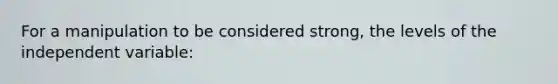 For a manipulation to be considered strong, the levels of the independent variable: