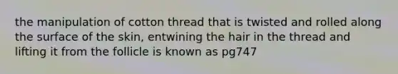 the manipulation of cotton thread that is twisted and rolled along the surface of the skin, entwining the hair in the thread and lifting it from the follicle is known as pg747