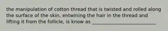 the manipulation of cotton thread that is twisted and rolled along the surface of the skin, entwining the hair in the thread and lifting it from the follicle, is know as ___________________________