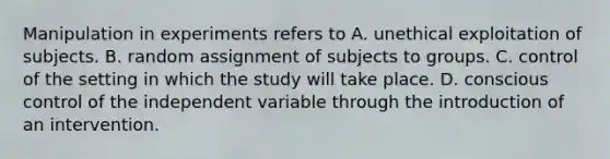 Manipulation in experiments refers to A. unethical exploitation of subjects. B. random assignment of subjects to groups. C. control of the setting in which the study will take place. D. conscious control of the independent variable through the introduction of an intervention.