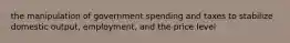 the manipulation of government spending and taxes to stabilize domestic output, employment, and the price level