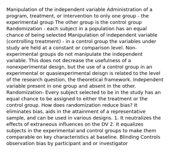 Manipulation of the independent variable Administration of a program, treatment, or intervention to only one group - the experimental group The other group is the control group Randomization - each subject in a population has an equal chance of being selected Manipulation of independent variable (controlling treatment) - in a control group the variables under study are held at a constant or comparison level. Non-experimental groups do not manipulate the independent variable. This does not decrease the usefulness of a nonexperimental design, but the use of a control group in an experimental or quasiexperimental deisgn is related to the level of the research question, the theoretical framework. Independent variable present in one group and absent in the other. Randomization- Every subject selected to be in the study has an equal chance to be assigned to either the treatment or the control group. How does randomization reduce bias? It eliminates bias, aids in the attainment of a representative sample, and can be used in various designs. 1. It neutralizes the effects of extraneous influences on the DV 2. It equalizes subjects in the experimental and control groups to make them comparable on key characteristics at baseline. Blinding Controls observation bias by participant and or investigator