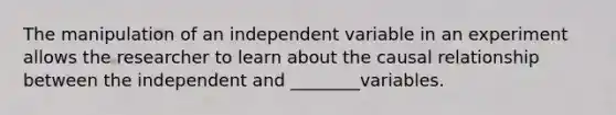 The manipulation of an independent variable in an experiment allows the researcher to learn about the causal relationship between the independent and ________variables.