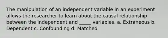 The manipulation of an independent variable in an experiment allows the researcher to learn about the causal relationship between the independent and _____ variables. a. Extraneous b. Dependent c. Confounding d. Matched