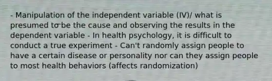 - Manipulation of the independent variable (IV)/ what is presumed to be the cause and observing the results in the dependent variable - In health psychology, it is difficult to conduct a true experiment - Can't randomly assign people to have a certain disease or personality nor can they assign people to most health behaviors (affects randomization)