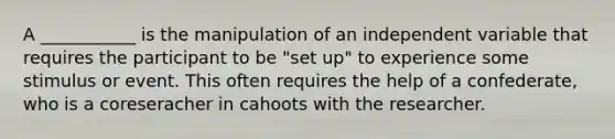 A ___________ is the manipulation of an independent variable that requires the participant to be "set up" to experience some stimulus or event. This often requires the help of a confederate, who is a coreseracher in cahoots with the researcher.