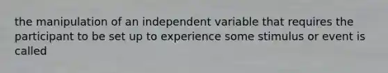 the manipulation of an independent variable that requires the participant to be set up to experience some stimulus or event is called