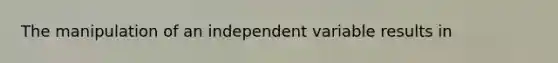 The manipulation of an independent variable results in