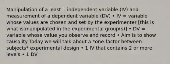 Manipulation of a least 1 independent variable (IV) and measurement of a dependent variable (DV) • IV = variable whose values are chosen and set by the experimenter [this is what is manipulated in the experimental group(s)] • DV = variable whose value you observe and record • Aim is to show causality Today we will talk about a *one-factor between-subjects* experimental design • 1 IV that contains 2 or more levels • 1 DV