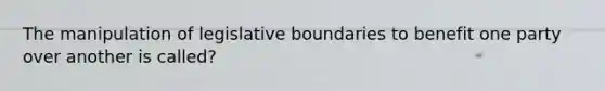 The manipulation of legislative boundaries to benefit one party over another is called?