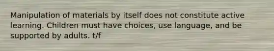 Manipulation of materials by itself does not constitute active learning. Children must have choices, use language, and be supported by adults. t/f
