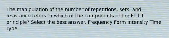 The manipulation of the number of repetitions, sets, and resistance refers to which of the components of the F.I.T.T. principle? Select the best answer. Frequency Form Intensity Time Type