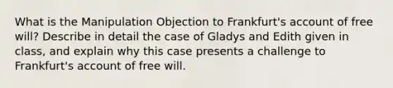 What is the Manipulation Objection to Frankfurt's account of free will? Describe in detail the case of Gladys and Edith given in class, and explain why this case presents a challenge to Frankfurt's account of free will.