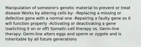 Manipulation of someone's genetic material to prevent or treat disease Works by altering cells by: -Replacing a missing or defective gene with a normal one -Repairing a faulty gene so it will function properly -Activating or deactivating a gene (switching it on or off) Somatic-cell therapy vs. Germ-line therapy: Germ-line alters eggs and sperm or zygote and is inheritable by all future generations