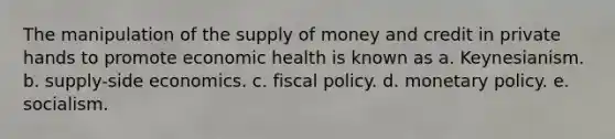 The manipulation of the supply of money and credit in private hands to promote economic health is known as a. Keynesianism. b. supply-side economics. c. fiscal policy. d. monetary policy. e. socialism.