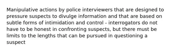 Manipulative actions by police interviewers that are designed to pressure suspects to divulge information and that are based on subtle forms of intimidation and control - interrogators do not have to be honest in confronting suspects, but there must be limits to the lengths that can be pursued in questioning a suspect