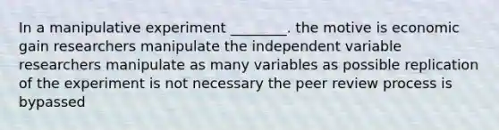 In a manipulative experiment ________. the motive is economic gain researchers manipulate the independent variable researchers manipulate as many variables as possible replication of the experiment is not necessary the peer review process is bypassed