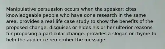 Manipulative persuasion occurs when the speaker: cites knowledgeable people who have done research in the same area. provides a real-life case study to show the benefits of the proposed change. disguises or hides his or her ulterior reasons for proposing a particular change. provides a slogan or rhyme to help the audience remember the message.