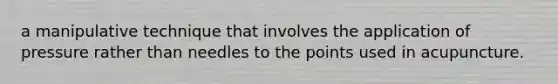 a manipulative technique that involves the application of pressure rather than needles to the points used in acupuncture.