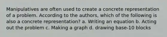 Manipulatives are often used to create a concrete representation of a problem. According to the authors, which of the following is also a concrete representation? a. Writing an equation b. Acting out the problem c. Making a graph d. drawing base-10 blocks