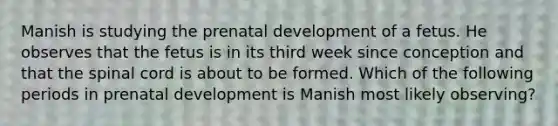 Manish is studying the prenatal development of a fetus. He observes that the fetus is in its third week since conception and that the spinal cord is about to be formed. Which of the following periods in prenatal development is Manish most likely observing?