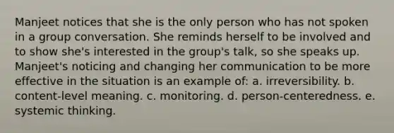 ​Manjeet notices that she is the only person who has not spoken in a group conversation. She reminds herself to be involved and to show she's interested in the group's talk, so she speaks up. Manjeet's noticing and changing her communication to be more effective in the situation is an example of: a. ​irreversibility. b. ​content-level meaning. c. ​monitoring. d. ​person-centeredness. e. ​systemic thinking.