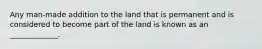 Any man-made addition to the land that is permanent and is considered to become part of the land is known as an _____________.