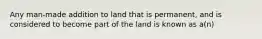 Any man-made addition to land that is permanent, and is considered to become part of the land is known as a(n)