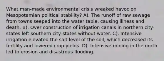 What man-made environmental crisis wreaked havoc on Mesopotamian political stability? A). The runoff of raw sewage from towns seeped into the water table, causing illness and death. B). Over construction of irrigation canals in northern city-states left southern city-states without water. C). Intensive irrigation elevated the salt level of the soil, which decreased its fertility and lowered crop yields. D). Intensive mining in the north led to erosion and disastrous flooding.