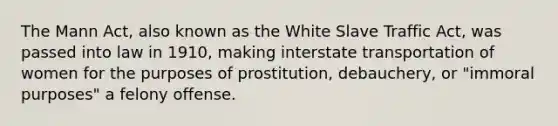 The Mann Act, also known as the White Slave Traffic Act, was passed into law in 1910, making interstate transportation of women for the purposes of prostitution, debauchery, or "immoral purposes" a felony offense.