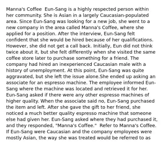 Manna's Coffee ​ Eun-Sang is a highly respected person within her community. She is Asian in a largely Caucasian-populated area. Since Eun-Sang was looking for a new job, she went to a new company in the area called Manna's Coffee, where she applied for a position. After the interview, Eun-Sang felt confident that she would be hired because of her qualifications. However, she did not get a call back. Initially, Eun did not think twice about it, but she felt differently when she visited the same coffee store later to purchase something for a friend. The company had hired an inexperienced Caucasian male with a history of unemployment. At this point, Eun-Sang was quite aggravated, but she left the issue alone.She ended up asking an associate for an espresso machine. The employee informed Eun-Sang where the machine was located and retrieved it for her. Eun-Sang asked if there were any other espresso machines of higher quality. When the associate said no, Eun-Sang purchased the item and left. After she gave the gift to her friend, she noticed a much better quality espresso machine that someone else had given her. Eun-Sang asked where they had purchased it, and they responded, "Manna's Coffee." ​ Refer to Manna's Coffee. If Eun-Sang were Caucasian and the company employees were mostly Asian, the way she was treated would be referred to as