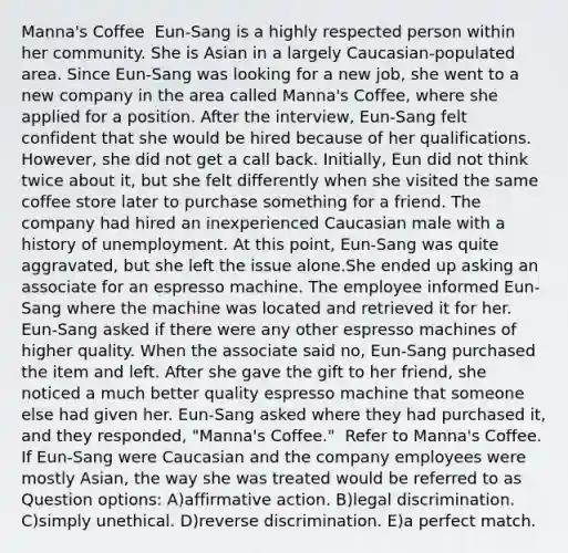 Manna's Coffee ​ Eun-Sang is a highly respected person within her community. She is Asian in a largely Caucasian-populated area. Since Eun-Sang was looking for a new job, she went to a new company in the area called Manna's Coffee, where she applied for a position. After the interview, Eun-Sang felt confident that she would be hired because of her qualifications. However, she did not get a call back. Initially, Eun did not think twice about it, but she felt differently when she visited the same coffee store later to purchase something for a friend. The company had hired an inexperienced Caucasian male with a history of unemployment. At this point, Eun-Sang was quite aggravated, but she left the issue alone.She ended up asking an associate for an espresso machine. The employee informed Eun-Sang where the machine was located and retrieved it for her. Eun-Sang asked if there were any other espresso machines of higher quality. When the associate said no, Eun-Sang purchased the item and left. After she gave the gift to her friend, she noticed a much better quality espresso machine that someone else had given her. Eun-Sang asked where they had purchased it, and they responded, "Manna's Coffee." ​ Refer to Manna's Coffee. If Eun-Sang were Caucasian and the company employees were mostly Asian, the way she was treated would be referred to as Question options: A)affirmative action. B)legal discrimination. C)simply unethical. D)reverse discrimination. E)a perfect match.