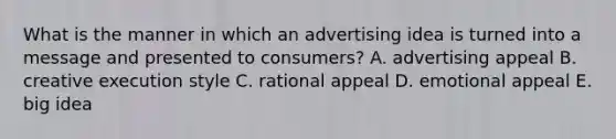 What is the manner in which an advertising idea is turned into a message and presented to consumers? A. advertising appeal B. creative execution style C. rational appeal D. emotional appeal E. big idea