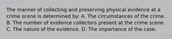 The manner of collecting and preserving physical evidence at a crime scene is determined​ by: A. The circumstances of the crime. B. The number of evidence collectors present at the crime scene. C. The nature of the evidence. D. The importance of the case.