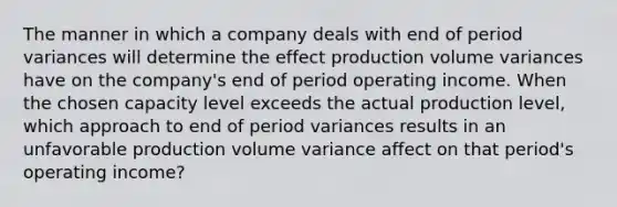 The manner in which a company deals with end of period variances will determine the effect production volume variances have on the company's end of period operating income. When the chosen capacity level exceeds the actual production level, which approach to end of period variances results in an unfavorable production volume variance affect on that period's operating income?