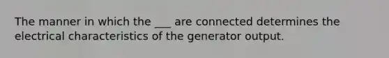 The manner in which the ___ are connected determines the electrical characteristics of the generator output.