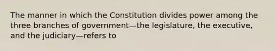 The manner in which the Constitution divides power among the three branches of government—the legislature, the executive, and the judiciary—refers to