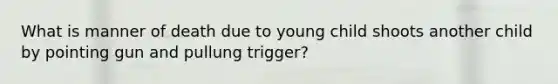 What is manner of death due to young child shoots another child by pointing gun and pullung trigger?