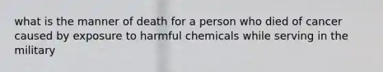 what is the manner of death for a person who died of cancer caused by exposure to harmful chemicals while serving in the military