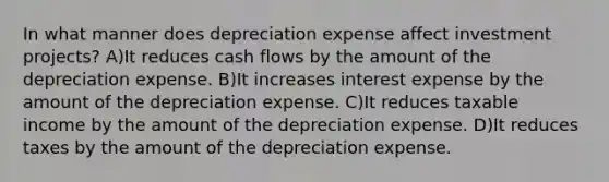 In what manner does depreciation expense affect investment projects? A)It reduces cash flows by the amount of the depreciation expense. B)It increases interest expense by the amount of the depreciation expense. C)It reduces taxable income by the amount of the depreciation expense. D)It reduces taxes by the amount of the depreciation expense.