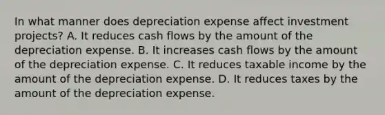 In what manner does depreciation expense affect investment projects? A. It reduces cash flows by the amount of the depreciation expense. B. It increases cash flows by the amount of the depreciation expense. C. It reduces taxable income by the amount of the depreciation expense. D. It reduces taxes by the amount of the depreciation expense.